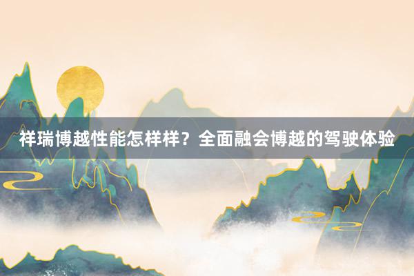 祥瑞博越性能怎样样？全面融会博越的驾驶体验